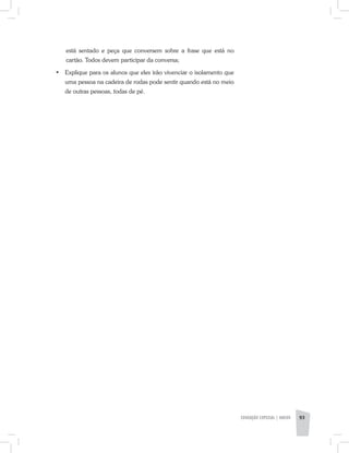 está sentado e peça que conversem sobre a frase que está no
cartão. Todos devem participar da conversa;
•	 Explique para os alunos que eles irão vivenciar o isolamento que
uma pessoa na cadeira de rodas pode sentir quando está no meio
de outras pessoas, todas de pé.
EDUCAÇÃO ESPECIAL | aNeXO 93
 