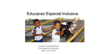Educacao Especial Inclusiva
Jorgiane Costa Barbosa
Tecnologia da Educacao
UAA - Ano: 2016
 