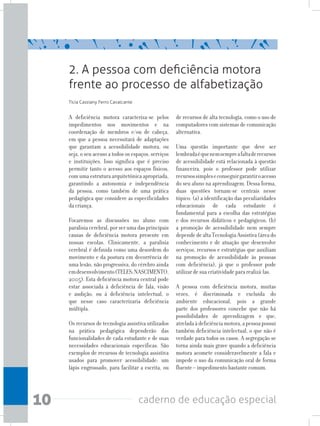 10 caderno de educação especial
A deficiência motora caracteriza-se pelos
impedimentos nos movimentos e na
coordenação de membros e/ou de cabeça,
em que a pessoa necessitará de adaptações
que garantam a acessibilidade motora, ou
seja, o seu acesso a todos os espaços, serviços
e instituições. Isso significa que é preciso
permitir tanto o acesso aos espaços físicos,
com uma estrutura arquitetônica apropriada,
garantindo a autonomia e independência
da pessoa, como também de uma prática
pedagógica que considere as especificidades
dacriança.
Focaremos as discussões no aluno com
paralisia cerebral, por ser uma das principais
causas de deficiência motora presente em
nossas escolas. Clinicamente, a paralisia
cerebral é definida como uma desordem do
movimento e da postura em decorrência de
uma lesão, não progressiva, do cérebro ainda
emdesenvolvimento(TELES;NASCIMENTO,
2005). Esta deficiência motora central pode
estar associada à deficiência de fala, visão
e audição, ou à deficiência intelectual, o
que nesse caso caracterizaria deficiência
múltipla.
Os recursos de tecnologia assistiva utilizados
na prática pedagógica dependerão das
funcionalidades de cada estudante e de suas
necessidades educacionais específicas. São
exemplos de recursos de tecnologia assistiva
usados para promover acessibilidade: um
lápis engrossado, para facilitar a escrita, ou
de recursos de alta tecnologia, como o uso de
computadores com sistemas de comunicação
alternativa.
Uma questão importante que deve ser
lembradaéquenemsempreafaltaderecursos
de acessibilidade está relacionada à questão
financeira, pois o professor pode utilizar
recursossimpleseconseguirgarantiroacesso
do seu aluno na aprendizagem. Dessa forma,
duas questões tornam-se centrais nesse
tópico: (a) a identificação das peculiaridades
educacionais de cada estudante é
fundamental para a escolha das estratégias
e dos recursos didáticos e pedagógicos; (b)
a promoção de acessibilidade nem sempre
dependedealtaTecnologiaAssistiva(áreado
conhecimento e de atuação que desenvolve
serviços, recursos e estratégias que auxiliam
na promoção de acessibilidade às pessoas
com deficiência), já que o professor pode
utilizardesuacriatividadepararealizá-las.
A pessoa com deficiência motora, muitas
vezes, é discriminada e excluída do
ambiente educacional, pois a grande
parte dos professores concebe que não há
possibilidades de aprendizagem e que,
atreladaàdeficiênciamotora,apessoapossui
também deficiência intelectual, o que não é
verdade para todos os casos. A segregação se
torna ainda mais grave quando a deficiência
motora acomete consideravelmente a fala e
impede o uso da comunicação oral de forma
fluente–impedimentobastantecomum.
2. A pessoa com deficiência motora
frente ao processo de alfabetização
Tícia Cassiany Ferro Cavalcante
 