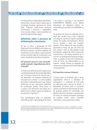12 caderno de educação especial
recursospodemserelaboradospeloprofessor.
Dessa forma, não precisamos esperar que as
tecnologias assistivas apareçam em nossas
salas. Podemos confeccionar materiais
interessantes e acessíveis e compartilhar
com os nossos colegas, como as pranchas em
materialemborrachadoejogos.
Refletindo sobre o processo de
alfabetização e letramento
No que se refere à apropriação do SEA
(Sistema de Escrita Alfabética) do aluno com
deficiência motora, o professor também não
encontrará receitas prontas e precisa pensar
em um currículo capaz de revolucionar a sua
práxis,atendendoàspeculiaresdosalunos.
a)É possível escrever com incoorde-
nação manual e impedimentos de lo-
comoção?
Acriançacomdeficiênciamotoraapresentaa
coordenaçãomanualealocomoçãoimpedidas,
não vivenciam o brincar de escrever que é
tão importante. As situações cotidianas de
interação com a leitura e a escrita também
precisarão ser garantidas para essas crianças
cadeirantes ou que apresentem distúrbios
de coordenação manual. Dessa forma, se
a criança com deficiência não chega até o
objetoescrito,oobjetovaiprecisarchegaraté
assuasmãos.Oquefazer?
Essa aprendizagem pode ser garantida,
sobretudo porque a aprendizagem da leitura
e da escrita é conceitual e não mecânica
(SARTORETTO; BERSCH, 2010). Muitas
alternativas de adaptação podem ser
construídas para promover acessibilidade ao
aluno.
As pranchas de letras são indicadas para o
aluno que escolhe, letra a letra, enquanto
um colega ou o professor registra a produção
textual. De acordo com Sartoretto e Bersch
(2010), quando o aluno não consegue
apontar a letra, alguém faz uma varredura,
apontando as letras, até que ele emita um
som, pisque o olho ou faça qualquer sinal
previamente estabelecido entre os parceiros
comunicativos2
. Há muitas maneiras de se
escrever:senãoforpossívelmanejarumlápis,
então, se propõe uso de outro instrumento,
como de letras em emborrachado ou em
madeira; teclado comum ou adaptado; ou
mesmoumescribaqueanoteletrasindicadas
emumaprancha.
b) Como fica o acesso à leitura?
	
A leitura pode ser facilitada, pois o único
impedimento refere-se a alterações de
movimentos e a utilização da CAS pode
ser suficiente para o sucesso na leitura. A
dificuldade de leitura pode se encontrar
apenas no formato de apresentação do texto.
As pranchas podem ser construídas com
objetivosdiversosedistintos,comopranchas
de rotina, de contação de história, pranchas
de escolhas, dentre outros conteúdos
curriculares,comoaspranchasaseguir.
2 Sugerimos, para reflexão acerca da importância da comunicação alternativa, o filme “o escafandro e a borbo-
leta”, por abordar a história de uma pessoa que tem muitos impedimentos motores e que estabelece uma forma
de comunicação alternativa com o piscar de um único olho.
 