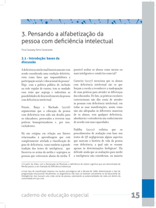 15caderno de educação especial
3.1 - Introdução: bases da
discussão
Adeficiênciaintelectualhistoricamentevem
sendo considerada uma condição deletéria,
vista como fator que impossibilitava a
participação social e educacional da pessoa3
.
Hoje, com a política pública de inclusão
na rede regular de ensino, tem se mudado
essa visão que segrega e subestima as
possibilidadesdedesenvolvimentodapessoa
com deficiência intelectual .
Prioste, Raiça e Machado (2006)
argumentam que a educação da pessoa
com deficiência tem sido um desafio para
os educadores, provocados a reverem suas
práticas homogeinizadoras e, por isso,
excludentes.
Há um estigma em relação aos fatores
relacionados à aprendizagem que está
completamente atrelado à classificação do
grau de deficiência, como também à grande
tradição dos testes de inteligência, que
favorecia os acima da média e segregava as
pessoas que estivessem abaixo da média. É
possível avaliar os alunos como menos ou
mais inteligentes e rotulá-los como tal?
Carneiro (2007) menciona que os alunos
com deficiência intelectual são os que
forçam a escola a reconhecer a inadequação
de suas práticas para atender às diferenças
dos educandos. De fato, as práticas escolares
convencionais não dão conta de atender
às pessoas com deficiência intelectual, em
todas as suas manifestações, assim como
não são adequadas às diferentes maneiras
de os alunos, sem qualquer deficiência,
abordarem e entenderem um conhecimento
de acordo com suas capacidades.
Padilha (2000) enfatiza que os
procedimentos de avaliação com base nos
testes de QI negligenciam alguns aspectos
que marcam a história de vida da pessoa
com deficiência, a qual não se resume
apenas às determinações biológicas4
. Ela
defende ainda que as avaliações para medir
a inteligência não consideram, na maioria
3. Pensando a alfabetização da
pessoa com deficiência intelectual
Tícia Cassiany Ferro Cavalcante
3 A partir de 2004, com a Declaração de Montreal, a deficiência de ordem cognitiva que era denominada de
Mental passou a ser chamada de Deficiência Intelectual.
4 Esse tipo de classificação imperou nos laudos psicológicos até a década de 1990, determinando o tipo de
programação educacional. Atualmente, os diagnósticos não mais se baseiam unicamente no QI (Quociente de
Inteligência), mas buscam uma visão social da pessoa, valorizando as potencialidades de cada um dentro da
comunidade em que vive.
 