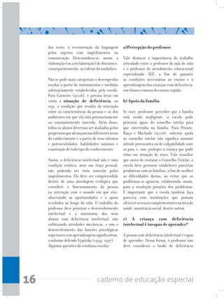 16 caderno de educação especial
das vezes, a reconstrução da linguagem
pelos sujeitos com impedimentos na
comunicação. Desconsidera-se, assim, a
elaboração(ouareelaboração)dodiscursoe,
consequentemente, as esferas do simbólico.
Não se pode mais categorizar o desempenho
escolar a partir de instrumentos e medidas
arbitrariamente estabelecidos pela escola.
Para Carneiro (2006), é preciso levar em
conta a situação de deficiência, ou
seja, a condição que resulta da interação
entre as características da pessoa e as dos
ambientes em que ela está provisoriamente
ou constantemente inserida. Além disso,
todos os alunos deveriam ser avaliados pelos
progressosquealcançamnasdiferentesáreas
do conhecimento e a partir de seus talentos
e potencialidades, habilidades naturais e
construção de todo tipo de conhecimento.
Assim, a deficiência intelectual não é uma
condição estática, nem um traço pessoal,
não podendo ser vista somente pelos
impedimentos. Ela deve ser compreendida
dentro de uma abordagem ecológica que
considere o funcionamento da pessoa
na interação com o mundo em que vive,
observando as oportunidades e o apoio
recebidos ao longo da vida. O trabalho do
professor deve priorizar o desenvolvimento
intelectual e a autonomia dos seus
alunos com deficiência intelectual, não
enfatizando atividades mecânicas, e sim o
desenvolvimento das funções psicológicas
superiorescomaprendizagenssignificativas,
conforme defende Vygotsky (1994; 1997).
Algumas questões do cotidiano escolar:
a)Percepção do professor
Vale destacar a importância do trabalho
articulado entre o professor da sala de aula
e o professor do atendimento educacional
especializado AEE, a fim de garantir
as condições necessárias ao ensino e à
aprendizagem das crianças com deficiência,
em classes comuns do ensino regular.
b) Apoio da família
Se você, professor, perceber que a família
está sendo negligente, a escola pode
procurar apoio do conselho tutelar para
que intervenha na família. Para Prioste,
Raiça e Machado (2006), solicitar ajuda
ao conselho tutelar não significa assumir
atitude provocativa ou de culpabilidade ante
os pais, e, sim, proteger a criança que pode
estar em situação de risco. Vale ressaltar
que antes de contatar o Conselho Tutelar, a
escola deve procurar estabelecer parcerias
produtivas com as famílias, a fim de acolher
as dificuldades destas, ao evitar que os
problemas se agravem, colaborando, assim,
para a resolução proativa dos problemas.
É importante que a escola também faça
parceria com instituições que possam
oferecerserviçoscomplementaresnaáreade
saúde, assistência social, dentre outras.
	
c) A criança com deficiência
intelectual é incapaz de aprender?
A pessoa com deficiência intelectual é capaz
de aprender. Dessa forma, o professor não
deve considerar o laudo de deficiência
 