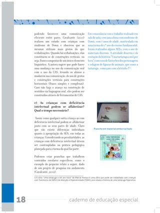 18 caderno de educação especial
podendo favorecer uma comunicação
eficiente entre pares. Cavalcante (2011)
realizou um estudo com crianças com
síndrome de Down e observou que as
mesmas utilizam mais gestos do que
verbalizações. Quando há verbalizações, elas
constituem-se de construções verticais, ou
seja,frasescompostasdeumúnicoelemento
linguístico. A autora sugere que pode haver
uma mudança no uso da comunicação oral
com o uso da CAS, levando os alunos a
mudarem sua comunicação: do uso de gestos
e construções verticais para construções
horizontais (frases simples e complexas).
Caso não haja o avanço na construção de
sentidos via linguagem oral, eles podem ser
construídos através de ferramentas de CAS.
e) As crianças com deficiência
intelectual podem se alfabetizar?
Qual o tempo necessário?
Assim como qualquer outra criança as com
deficiência intelectual podem se alfabetizar
junto com os seus pares de idade. Claro
que vão existir diferenças individuais
quanto à apropriação do SEA, em todas as
crianças.Considerandoaspeculiaridades,as
crianças com deficiência intelectual devem
ser contempladas na prática pedagógica
planejada para a turma da qual faz parte.
Podemos criar pranchas que trabalhem
conteúdos escolares específicos, como o
exemplo do pequeno relato a seguir, dado
de um projeto de pesquisa em andamento
(Cavalcante, 2012):
Emconsonânciacomotrabalhorealizadoem
saladeaula,comumaalunacomsíndromede
Down, com 7 anos de idade, matriculada em
umaturmado1ºanodoensinofundamental,
foram realizados alguns AEEs, com o uso de
materiais diversos. A atividade descrita é da
contaçãodahistória“Umatartarugaamilpor
hora”comousodefantochesdospersonagens
e colagem de figuras de animais, que como a
tartaruga , começam com a letrinha T 5
.
Prancha em material emborrachado
5 A obra “Uma tartaruga a mil por hora” de Márcia Honora é uma obra que pode ser trabalhada com crianças
com Transtorno de Déficit de Atenção e Hiperatividade (TDAH), pois relata a história de uma tartaruga hiperativa.
 