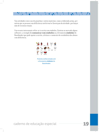 19caderno de educação especial
Tais atividades com o uso de pranchas e outros materiais, como a elaborada acima, per-
mitem que as pessoas com deficiência intelectual se favoreçam da atividade, por lançar
mão de recursos visuais.
Um recurso interessante refere-se à escrita com símbolos. Existem no mercado alguns
softwares, a exemplo do comunicar com símbolos ou a ferramenta simbolar do
Boardmaker que pode apoiar a escrita, a leitura e o aumento do vocabulário dos alunos
com deficiência.
Prancha confeccionada com
a ferramenta simbolar do
Boardmaker.
 