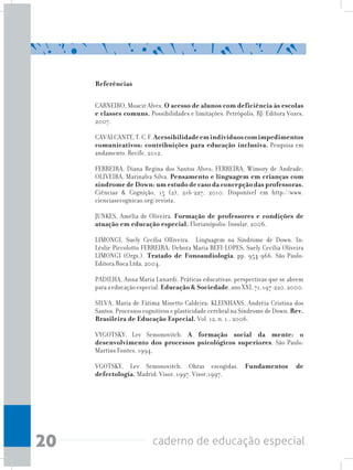 20 caderno de educação especial
Referências
CARNEIRO, Moacir Alves. O acesso de alunos com deficiência às escolas
e classes comuns. Possibilidades e limitações. Petrópolis, RJ: Editora Vozes,
2007.
CAVALCANTE,T.C.F.Acessibilidadeemindivíduoscomimpedimentos
comunicativos: contribuições para educação inclusiva. Pesquisa em
andamento. Recife, 2012.
FERREIRA, Diana Regina dos Santos Alves; FERREIRA, Wímory de Andrade;
OLIVEIRA, Marinalva Silva. Pensamento e linguagem em crianças com
síndrome de Down: um estudo de caso da concepção das professoras.
Ciências & Cognição, 15 (2), 216-227, 2010. Disponível em http://www.
cienciasecognicao.org/revista.
JUNKES, Amélia de Oliveira. Formação de professores e condições de
atuação em educação especial. Florianópolis: Insular, 2006.
LIMONGI, Suely Cecília Olliveira. Linguagem na Síndrome de Down. In:
Léslie Piccolotto FERREIRA; Debora Maria BEFI-LOPES; Suely Cecília Oliveira
LIMONGI (Orgs.). Tratado de Fonoaudiologia, pp. 954-966. São Paulo:
Editora Roca Ltda, 2004.
PADILHA, Anna Maria Lunardi. Práticas educativas: perspectivas que se abrem
paraaeducaçãoespecial.Educação & Sociedade,anoXXI,71,197-220,2000.
SILVA, Maria de Fátima Minetto Caldeira; KLEINHANS, Andréia Cristina dos
Santos. Processos cognitivos e plasticidade cerebral na Síndrome de Down. Rev.
Brasileira de Educação Especial. Vol. 12, n. 1., 2006.
VYGOTSKY, Lev Semonovitch. A formação social da mente: o
desenvolvimento dos processos psicológicos superiores. São Paulo:
Martins Fontes, 1994.
VGOTSKY, Lev Semonovitch. Obras escogidas. Fundamentos de
defectología. Madrid: Visor, 1997. Visor,1997.
 