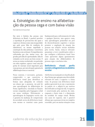 21caderno de educação especial
Em meio à história das pessoas com
deficiência no Brasil, é possível perceber
a reprodução de preconceitos dos quais a
cegueira se destaca como uma incapacidade
que pode gerar falta de condições de
subsistência, ou mesmo impedindo a
construção da vida autônoma e convivência
harmônicacomosdemais.Osimpedimentos
enfrentados por elas, muitas vezes, são
gerados pela falta de oportunidades, falta de
estímulos ou de acesso aos bens sociais. O
acesso ao ensino escolarizado, em particular
em redes regulares, aparece como uma das
portas de inserção social importante para
essas pessoas, por meio da qual a garantia da
alfabetização torna-se essencial.
Nesse contexto, é necessário, portanto,
compreender o que caracteriza a
deficiência visual para identificar as
formas mais adequadas de estímulo
aos alunos que a possuem, em prol de
uma aprendizagem da alfabetização de
forma significativa, vinculada às funções
sociais cumpridas pela linguagem verbal
em nosso cotidiano. Efetivamente, a
aprendizagem da linguagem escrita não
é garantia da mudança de compreensão
da sociedade acerca da deficiência visual,
nem mesmo se constitui como ponto
fundamental para enfrentamento de toda
e qualquer barreira, mas aparece como
uma aprendizagem primordial em prol
do desenvolvimento cognitivo e mesmo
promove a ampliação da atuação das
pessoas nas relações sociais mediadas
pela escrita. Assim, torna-se relevante
passarmos a tecer considerações sobre o
que configura a deficiência visual, bem
como apresentar alguns apontamentos
para atuação dos alfabetizadores de
pessoas cegas e com baixa visão.
Deficiência visual: perfis
sociais e diagnósticos no âmbito
escolar
Adeficiênciavisualpodeserclassificadade
duas formas que agregam uma diversidade
relevante de casos, a cegueira e a baixa
visão. As pessoas com deficiência visual
podem apresentá-la já com o nascimento
ou podem vir a adquiri-la por motivos
diversificados ao longo da vida. A cegueira
é caracterizada pela ausência da visão,
enquanto a baixa visão é a diminuição
da acuidade do campo visual. Mesmo
nos casos de cegueira, não é possível
afirmar que as pessoas vivem em completa
escuridão, pois em muitas situações essas
4. Estratégias de ensino na alfabetiza-
ção da pessoa cega e com baixa visão
Ana Gabriela de Souza Seal
 