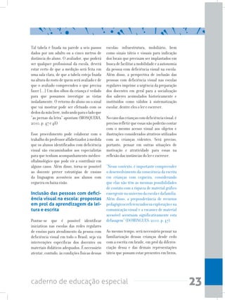 23caderno de educação especial
Tal tabela é fixada na parede a seis passos
dados por um adulto ou a cinco metros de
distância do aluno. O avaliador, que poderá
ser qualquer profissional da escola, deverá
estar certo de que a medição será feita em
uma sala clara, de que a tabela esteja fixada
na altura do rosto de quem será avaliado e de
que o avaliado compreendeu o que precisa
fazer [...] Um dos olhos da criança é vedado
para que possamos investigar as vistas
isoladamente. O retorno do aluno ou o sinal
que vai mostrar pode ser efetuado com os
dedosdamãolivre,indicandoparaoladoque
“as pernas da letra” apontam (MOSQUERA,
2010, p. 47 e 48)
Esse procedimento pode colaborar com o
trabalho do professor alfabetizador à medida
que os alunos identificados com deficiência
visual são encaminhados aos especialistas
para que tenham acompanhamento médico-
oftalmológico que pode vir a contribuir em
alguns casos. Além disso, torna-se possível
ao docente prever estratégias de ensino
da linguagem acessíveis aos alunos com
cegueira ou baixa visão.
Inclusão das pessoas com defici-
ência visual na escola: propostas
em prol da aprendizagem da lei-
tura e escrita
Pontue-se que é possível identificar
iniciativas nas escolas das redes regulares
de ensino para atendimento da pessoa com
deficiência visual em todo o Brasil, seja via
intervenções específicas dos docentes ou
materiais didáticos adequados. É necessário
atentar, contudo, às condições físicas dessas
escolas: infraestrutura, mobiliário, bem
como sinais táteis e visuais para indicação
dos locais que precisam ser implantados em
buscadefacilitaramobilidadeeaautonomia
da pessoa com deficiência visual na escola.
Além disso, a perspectiva de inclusão das
pessoas com deficiência visual nas escolas
regulares imprime a urgência da preparação
dos docentes em geral para a socialização
dos saberes acumulados historicamente e
instituídos como válidos à sistematização
escolar, dentre eles o ler e escrever.
Nocasodascriançascomdeficiênciavisual,é
preciso refletir que essas não poderão contar
com o mesmo acesso visual aos objetos e
ilustrações considerados atrativos utilizados
com as crianças videntes. Será preciso,
portanto, pensar em outras situações de
motivação e atratividade para essas na
reflexão das instâncias do ler e escrever.
“Nesse contexto, é importante compreender
o desenvolvimento da consciência da escrita
em crianças com cegueira, considerando
que elas não têm as mesmas possibilidades
de contato com a riqueza de material gráfico
emergentenouniversodaescolaedafamília.
Além disso, a preponderância de recursos
pedagógicosreferenciadosnaexploraçãoena
comunicação visual e a escassez de material
acessível acentuam significativamente esta
defasagem” (DOMINGUES, 2010, p. 47).
Ao mesmo tempo, será necessário pensar na
familiarização dessas crianças desde cedo
com a escrita em braile, em prol da diferen-
ciação dessa e das demais representações
táteis que possam estar presentes em livros,
 