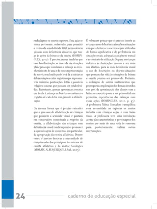 24 caderno de educação especial
embalagens ou outros suportes. Essa ação se
torna pertinente, sobretudo, para permitir
o treino da sensibilidade tátil, necessária às
pessoas com deficiência visual no que tan-
ge às ações da leitura e da escrita (DOMIN-
GUES, 2010). É preciso pensar também que
essa familiarização, se inserida via situações
planejadas que conduzam a criança ao reco-
nhecimentodeumaedeoutrarepresentação
da escrita em braile pode levá-la a iniciar as
diferenciações entre registros que represen-
tem números, pontuações, letras e possíveis
relações sonoras que possam ser estabeleci-
das. Entretanto, apenas apresentar a escrita
em braile à criança ou fazê-las reconhecer o
registro de cada letra não garante a alfabeti-
zação.
Da mesma forma que é preciso entender
que o processo de alfabetização de crianças
que possuem a acuidade visual é pautado
em construções conceituais a respeito da
escrita, a alfabetização das crianças com
deficiência visual também precisa promover
a aprendizagem de conceitos, em particular,
da apropriação da escrita alfabética. Dentre
esses, é preciso destacar a necessidade de
compreensão dos princípios do sistema de
escrita alfabética e da análise fonológica
(MORAIS, ALBUQUERQUE, LEAL, 2005).
É relevante pensar que é preciso inserir as
crianças com deficiência visual em situações
em que a leitura e a escrita sejam utilizadas
de forma significativa e de preferência em
situações reais, adequadas ao gênero textual
eaocontextodeutilização.Separaascrianças
videntes as ilustrações passam a ser mais
um atrativo, para as com deficiência visual
o uso de descrições ou objetos/situações
que possam dar vida às situações da leitura
e escrita precisa ser promovido. Portanto,
a utilização de outros instrumentos que
provoquemaexploraçãodosdemaissentidos
em prol da aproximação dos alunos com a
leitura e a escrita passa a ser primordial nas
primeiras experiências das crianças com
essas ações (DOMINGUES, 2010, p. 45).
A professora Nilma Gonçalves exemplifica
essa necessidade ao explorar os contos
infantis com crianças cegas e com baixa
visão. A professora tece uma introdução
acerca das características e personagens dos
contos por meio de uma roda de conversa
para, posteriormente, realizar outras
intervenções:
 