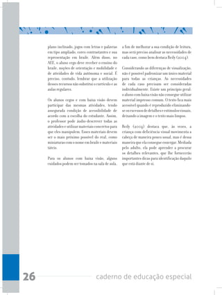 26 caderno de educação especial
plano inclinado, jogos com letras e palavras
em tipo ampliado, cores contrastantes e sua
representação em braile. Além disso, no
AEE, o aluno cego deve receber o ensino do
braile, noções de orientação e mobilidade e
de atividades de vida autônoma e social. É
preciso, contudo, lembrar que a utilização
dessesrecursosnãosubstituiocurrículoeas
aulas regulares.
Os alunos cegos e com baixa visão devem
participar das mesmas atividades, tendo
assegurada condição de acessibilidade de
acordo com a escolha do estudante. Assim,
o professor pode áudio-descrever todas as
atividadeseutilizarmateriaisconcretospara
que eles manipulem. Esses materiais devem
ser o mais próximo possível do real, como
miniaturascomonomeembraileemateriais
táteis.
Para os alunos com baixa visão, alguns
cuidados podem ser tomados na sala de aula,
a fim de melhorar a sua condição de leitura,
mas será preciso analisar as necessidades de
cada caso, como bem destaca Reily (2004).
Considerando as diferenças de visualização,
não é possível padronizar um único material
para todas as crianças. As necessidades
de cada caso precisam ser consideradas
individualmente. Existe um princípio geral:
oalunocombaixavisãonãoconsegueutilizar
material impresso comum. O texto fica mais
acessível quando é reproduzido eliminando-
seosexcessosdedetalheseestímulosvisuais,
deixando a imagem e o texto mais limpos.
Reily (2004) destaca que, às vezes, a
criança com deficiência visual movimenta a
cabeça de maneira pouco usual, mas é dessa
maneiraqueelaconsegueenxergar.Mediada
pelo adulto, ela pode aprender a procurar
os detalhes relevantes, que lhe fornecerão
importantes dicas para identificação daquilo
que está diante de si.
 