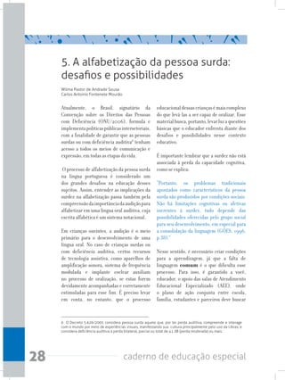 28 caderno de educação especial
Atualmente, o Brasil, signatário da
Convenção sobre os Direitos das Pessoas
com Deficiência (ONU/2006), formula e
implementapolíticaspúblicasintersetoriais,
com a finalidade de garantir que as pessoas
surdas ou com deficiência auditiva6
tenham
acesso a todos os meios de comunicação e
expressão, em todas as etapas da vida.
O processo de alfabetização da pessoa surda
na língua portuguesa é considerado um
dos grandes desafios na educação desses
sujeitos. Assim, entender as implicações da
surdez na alfabetização passa também pela
compreensãodaimportânciadaaudiçãopara
alfabetizar em uma língua oral auditiva, cuja
escrita alfabética é um sistema notacional.
Em crianças ouvintes, a audição é o meio
primário para o desenvolvimento de uma
língua oral. No caso de crianças surdas ou
com deficiência auditiva, certos recursos
de tecnologia assistiva, como aparelhos de
amplificação sonora, sistema de frequência
modulada e implante coclear auxiliam
no processo de oralização, se estas forem
devidamente acompanhadas e corretamente
estimuladas para esse fim. É preciso levar
em conta, no entanto, que o processo
educacionaldessascriançasémaiscomplexo
do que levá-las a ser capaz de oralizar. Esse
materialbusca,portanto,levarluzaquestões
básicas que o educador enfrenta diante dos
desafios e possibilidades nesse contexto
educativo.
É importante lembrar que a surdez não está
associada à perda da capacidade cognitiva,
como se explica:
“Portanto, os problemas tradicionais
apontados como característicos da pessoa
surda são produzidos por condições sociais.
Não há limitações cognitivas ou afetivas
inerentes à surdez, tudo depende das
possibilidades oferecidas pelo grupo social
para seu desenvolvimento, em especial para
a consolidação da linguagem (GÖES, 1996,
p.38).”
Nesse sentido, é necessário criar condições
para a aprendizagem, já que a falta de
linguagem comum é o que dificulta esse
processo. Para isso, é garantido a você,
educador, o apoio das salas de Atendimento
Educacional Especializado (AEE), onde
o plano de ação conjunta entre escola,
família, estudantes e parceiros deve buscar
5. A alfabetização da pessoa surda:
desafios e possibilidades
Wilma Pastor de Andrade Sousa
Carlos Antonio Fontenele Mourão
6 O Decreto 5.626/2005 considera pessoa surda aquele que, por ter perda auditiva, compreende e interage
com o mundo por meio de experiências visuais, manifestando sua cultura principalmente pelo uso da Libras; e
considera deficiência auditiva a perda bilateral, parcial ou total de 41 dB (perda moderada) ou mais.
 