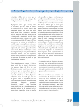 29caderno de educação especial
estratégias válidas para os casos que se
apresentam, partindo da avaliação das
condições concretas dos indivíduos.
A propósito, como é que a criança surda
se alfabetiza? Qual é o ponto de partida
na alfabetização da criança surda? Que
atividades propor? Eu tenho um aluno
surdo, o que fazer? Primeiro, o professor
precisa saber que a pessoa surda percebe
e compreende o mundo por meio da visão,
preponderantemente, mesmo que utilize
recursos para aquisição da língua oral. Esse
pressuposto vai nortear as atividades no
sentido de que sejam explorados os recursos
visuais. No entanto, as imagens precisam ter
significado, não se trata apenas de usá-las
como ornato, deve-se sondar o que e como
foi compreendido por esse público. Quando
necessário, abrir-se a uma nova explicação,
usando outras perspectivas, acompanhando
a apreensão do mundo a partir do que
visualmente se apresenta.
	
Outro questionamento comum é: Onde o
aluno surdo deve se sentar? A princípio,
em qualquer lugar, ele deve ter esse
direito preservado, como todos os outros,
a fim de que se mantenham vivos os
princípios de autonomia, independência e
equidade entre todos os alunos. É preciso,
entretanto, levar em conta que, no caso
da pessoa surda, é importante que ela
visualize confortavelmente seu interlocutor
(professor, intérprete, professor-
intérprete). Quanto a isso, ajuda-nos
também saber que, se o aluno for usuário de
aparelho auditivo ou de implante coclear,
sentar junto a paredes, portas ou janelas
pode prejudicá-lo, já que a reverberação ou
obarulhoexternodevemcausardesconforto.
Aconselhamos que o professor saiba manter
um diálogo entre as escolhas e necessidades
dos alunos, atitude que se inicia pela
observação e conhecimento prévio da vida
deles. É necessário conhecer quem são esses
sujeitos, quais as suas especificidades, pois
háalgumaspessoassurdasquefalamefazem
leituralabialmuitobem;outrascomunicam-
se apenas por gestos ou mímicas; outras por
língua de sinais e algumas usam sinais e
oralização em situações diferentes – são os
surdos bilíngues. Por trás de cada um desses
contextos, há um histórico sociocultural
que precisa ser levantado para que se tenha
a clareza do ponto de partida e do percurso
educacional adequado à característica
desses sujeitos. Assim, apresentaremos a
seguir dicas que devem ser observadas na
comunicação com pessoas surdas ou com
deficiência auditiva:
1. A comunicação é um direito e, portanto,
a pessoa com perda auditiva precisa ser
respondidaemsuasperguntaseencontrar
nocontextosocioeducativoascondiçõesde
interagir com todos; isso é imprescindível
para o seu desenvolvimento;
2.	Procure reconhecer as tentativas de
comunicação. As respostas devem ser
dadas de modo condizente ao que o
contexto pede, utilizando o canal mais
adequado entre os interlocutores. Para tal
fim, em contexto adequado, é bem-vindo
fazer uso de um sorriso, palavras escritas,
concordância com o meneio de cabeça, de
gestos, sinais ou de aproximações;
 