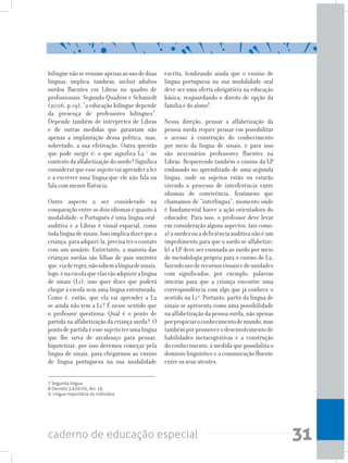 31caderno de educação especial
bilínguenãoseresumeapenasaousodeduas
línguas, implica, também, incluir adultos
surdos fluentes em Libras no quadro de
profissionais. Segundo Quadros e Schmiedt
(2006, p.19), “a educação bilíngue depende
da presença de professores bilíngues”.
Depende também de intérpretes de Libras
e de outras medidas que garantam não
apenas a implantação dessa política, mas,
sobretudo, a sua efetivação. Outra questão
que pode surgir é: o que significa L2 7
no
contextodaalfabetizaçãodosurdo?Significa
considerarqueessesujeitovaiaprenderaler
e a escrever uma língua que ele não fala ou
fala com menor fluência.
Outro aspecto a ser considerado na
comparação entre os dois idiomas é quanto à
modalidade: o Português é uma língua oral-
auditiva e a Libras é visual-espacial, como
todalínguadesinais.Issoimplicadizerquea
criança,paraadquiri-la,precisaterocontato
com um usuário. Entretanto, a maioria das
crianças surdas são filhas de pais ouvintes
que,viaderegra,nãosabemalínguadesinais,
logo,énaescolaqueelasvãoadquiriralíngua
de sinais (L1), isso quer dizer que poderá
chegar à escola sem uma língua estruturada.
Como é, então, que ela vai aprender a L2
se ainda não tem a L1? É nesse sentido que
o professor questiona: Qual é o ponto de
partida na alfabetização da criança surda? O
pontodepartidaéessesujeitoterumalíngua
que lhe sirva de arcabouço para pensar,
hipotetizar, por isso devemos começar pela
língua de sinais, para chegarmos ao ensino
de língua portuguesa na sua modalidade
escrita, lembrando ainda que o ensino de
língua portuguesa na sua modalidade oral
deve ser uma oferta obrigatória na educação
básica, resguardando o direito de opção da
família e do aluno8
.
Nessa direção, pensar a alfabetização da
pessoa surda requer pensar em possibilitar
o acesso à construção do conhecimento
por meio da língua de sinais, e para isso
são necessários professores fluentes na
Libras. Requerendo também o ensino da LP
embasado no aprendizado de uma segunda
língua, onde os sujeitos estão ou estarão
vivendo o processo de interferência entre
idiomas de convivência, fenômeno que
chamamos de “interlíngua”, momento onde
é fundamental haver a ação orientadora do
educador. Para isso, o professor deve levar
em consideração alguns aspectos, tais como:
a)asurdezouadeficiênciaauditivanãoéum
impedimento para que o surdo se alfabetize;
b) a LP deve ser ensinada ao surdo por meio
de metodologia própria para o ensino de L2,
fazendousoderecursosvisuaisedeunidades
com significados, por exemplo, palavras
inteiras para que a criança encontre uma
correspondência com algo que já conhece o
sentido na L19
. Portanto, partir da língua de
sinais se apresenta como uma possibilidade
na alfabetização da pessoa surda, não apenas
porpropiciaroconhecimentodemundo,mas
tambémporpromoverodesenvolvimentode
habilidades metacognitivas e a construção
do conhecimento, à medida que possibilita o
domínio linguístico e a comunicação fluente
entre os seus utentes.
7 Segunda língua
8 Decreto 5.626/05, Art. 16.
9 Língua majoritária do indivíduo
 