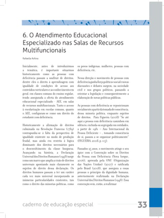 33caderno de educação especial
Inicialmente, antes de introduzirmos
a temática, é importante situarmos
historicamente como as pessoas com
deficiência passam a usufruir de direitos,
dentre eles o direito à aprendizagem com
igualdade de condições de acesso aos
conteúdoscurriculareseaoconhecimentoem
geral, em classes comuns do ensino regular,
tendo assegurada a oferta do atendimento
educacional especializado - AEE, em salas
de recursos multifuncionais. Tanto o acesso
à escolarização em escolas comuns, quanto
o AEE, configuram-se como um direito do
estudantecomdeficiência.
Historicamente a afirmação de direitos
culminada na Revolução Francesa (1789)
contrapunha-se à falta da perspectiva de
igualdade existente no modo de produção
feudal, mas ainda era restrita à lógica
dominante dos direitos necessários para
o desenvolvimento da classe burguesa.
Avançando na história, a Declaração
UniversaldosDireitosHumanos(1948)surge
comoummarcoqueampliaavisãodedireitos
universais apontando mais claramente os
sujeitos de direito dessa declaração. Os
direitos humanos passam a ter um caráter
cada vez mais universal incorporando as
inúmeras particularidades existentes, tais
como o direito das minorias políticas, como
os povos indígenas, mulheres, pessoas com
deficiência,etc.
Nessa direção o movimento de pessoas com
deficiênciaganhaforçapolíticaesocialenovas
discussões e debates surgem, na sociedade
civil e nos grupos políticos, passando a
orientar a legislação e consequentemente a
elaboraçãodenovaspolíticaspúblicas.
As pessoas com deficiência se reposicionam
socialmenteapartirdatomadadeconsciência,
dessa minoria política, enquanto sujeitos
de direitos. Para Figueira (2008) “Se até
aqui a pessoa com deficiência caminhou em
silêncio,excluídaousegregadaementidades,
a partir de 1981 – Ano Internacional da
Pessoa Deficiente – , tomando consciência
de si, passou a se organizar politicamente”
(FIGUEIRA,2008,p.115).
Passados 25 anos, o movimento atinge o seu
ápice com a Convenção sobre os Direitos
da Pessoa com Deficiência (Nova Iorque,
2006), aprovada pela ONU (Organização
das Nações Unidas) (2007) e ratificada
pelo Brasil (2008), que assegura a essas
pessoas o princípio da dignidade humana,
anteriormente reafirmado na Declaração
UniversaldosDireitosHumanos(1948).Essa
convençãovem,então,areafirmar
6. O Atendimento Educacional
Especializado nas Salas de Recursos
Multifuncionais
Rafaella Asfora
 