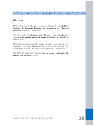 39caderno de educação especial
Referências
BRASIL. Ministério da Educação. Secretaria da Educação Especial. Política
Nacional de Educação Especial, na perspectiva da Educação
Inclusiva. Brasília:MEC/SEESP, 2008.
FIGUEIRA, Emílio. Caminhando em Silêncio – Uma introdução à
trajetória das pessoas com deficiência na História do Brasil. Giz
editorial, 2008.
BRASIL.MinistériodaEducação Decreto nº 7.611,de17denovembrode2011.
Disponível em http://www.planalto.gov.br/ccivil_03/_Ato2011-2014/2011/
Decreto/D7611.htm#art11. Acesso em: 19 de outubro de 2012, às 20h38min.
ORGANIZAÇÃO DAS NAÇÕES UNIDAS. Convenção sobre os Direitos das
Pessoas com Deficiência, 2006.
 