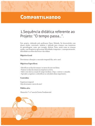 Compartilhando
Este projeto, elaborado pela professora Dayse Holanda, foi desenvolvido com
alunos surdos, entretanto, também é indicado para crianças com transtorno
de aprendizagem, como, por exemplo, dislexia. Estas, assim como as crianças
surdas, com frequência apresentam dificuldades temporais e, consequentemente,
dificuldade na ordem das letras e das sílabas.
Objetivo Geral
Discriminar a duração e a sucessão temporal (dia, mês e ano).
Objetivos Específicos
• Identificar os dias da semana e os meses do ano em Libras.
• Nomear os dias da semana na sequência correta.
• Saber com clareza a noção de tempo imediata: o hoje, o ontem e o amanhã.
• Aprender a registrar e a identificar no calendário datas importantes.
Conteúdos
Sequência temporal
(dias da semana e meses do ano)
Público alvo
Alunos do 1º e 2º anos do Ensino Fundamental.
1.Sequência didática referente ao
Projeto: “O tempo passa...”.
 