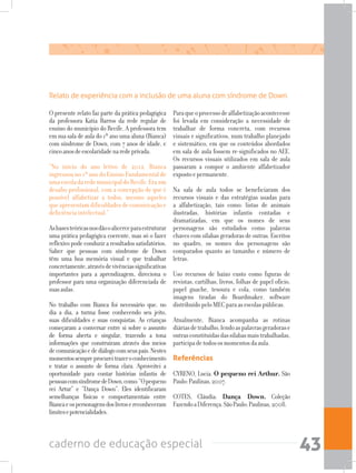 caderno de educação especial 43
O presente relato faz parte da prática pedagógica
da professora Katia Barros da rede regular de
ensino do município do Recife. A professora tem
em sua sala de aula do 1º ano uma aluna (Bianca)
com síndrome de Down, com 7 anos de idade, e
cincoanosdeescolaridadenaredeprivada.
“No início do ano letivo de 2012, Bianca
ingressou no 1º ano do Ensino Fundamental de
umaescoladaredemunicipaldoRecife.Eraum
desafio profissional, com a concepção de que é
possível alfabetizar a todos, mesmo aqueles
queapresentamdificuldadesdecomunicaçãoe
deficiência intelectual.”
Asbasesteóricasnosdãooalicerceparaestruturar
uma prática pedagógica coerente, mas só o fazer
reflexivopodeconduziraresultadossatisfatórios.
Saber que pessoas com síndrome de Down
têm uma boa memória visual e que trabalhar
concretamente,atravésdevivênciassignificativas
importantes para a aprendizagem, direciona o
professor para uma organização diferenciada de
suasaulas.
No trabalho com Bianca foi necessário que, no
dia a dia, a turma fosse conhecendo seu jeito,
suas dificuldades e suas conquistas. As crianças
começaram a conversar entre si sobre o assunto
de forma aberta e singular, trazendo a tona
informações que construíram através dos meios
decomunicaçãoedediálogocomseuspais.Nestes
momentossempreprocureitrazeroconhecimento
e tratar o assunto de forma clara. Aproveitei a
oportunidade para contar histórias infantis de
pessoascomsíndromedeDown,como:“Opequeno
rei Artur” e “Dança Down”. Eles identificaram
semelhanças físicas e comportamentais entre
Biancaeospersonagensdoslivrosereconheceram
limitesepotencialidades.
Paraqueoprocessodealfabetizaçãoacontecesse
foi levada em consideração a necessidade de
trabalhar de forma concreta, com recursos
visuais e significativos, num trabalho planejado
e sistemático, em que os conteúdos abordados
em sala de aula fossem re-significados no AEE.
Os recursos visuais utilizados em sala de aula
passaram a compor o ambiente alfabetizador
expostoepermanente.
Na sala de aula todos se beneficiaram dos
recursos visuais e das estratégias usadas para
a alfabetização, tais como: listas de animais
ilustradas, histórias infantis contadas e
dramatizadas, em que os nomes de seus
personagens são estudados como palavras
chaves com sílabas geradoras de outras. Escritos
no quadro, os nomes dos personagens são
comparados quanto ao tamanho e número de
letras.
Uso recursos de baixo custo como figuras de
revistas, cartilhas, livros, folhas de papel ofício,
papel guache, tesoura e cola, como também
imagens tiradas do Boardmaker, software
distribuídopeloMECparaasescolaspúblicas.
Atualmente, Bianca acompanha as rotinas
diáriasdetrabalho,lendoaspalavrasgeradorase
outrasconstituídasdassílabasmaistrabalhadas,
participadetodososmomentosdaaula.
Referências
CYRENO, Lucia. O pequeno rei Arthur. São
Paulo:Paulinas,2007.
COTES, Cláudia. Dança Down. Coleção
FazendoaDiferença.SãoPaulo:Paulinas,2008.
Relato de experiência com a inclusão de uma aluna com síndrome de Down.
 