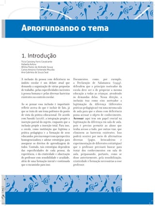 Aprofundando o tema
A inclusão da pessoa com deficiência no
âmbito escolar é um debate atual que
demanda a organização de várias propostas
de trabalho, pelas especificidades inerentes
à pessoa humana e pelas diversas barreiras
existentes no contexto escolar.
Ao se pensar essa inclusão é importante
refletir acerca do que é incluir de fato, já
que se trata de um tema polêmico do ponto
de vista da prática educacional. De acordo
com Sassaki (2006), a integração propõe a
inserção parcial do sujeito, enquanto que a
inclusão propõe a inserção total. Para isso,
a escola, como instituição que legitima a
prática pedagógica e a formação de seus
educandos,precisarompercomaperspectiva
homogeneizadora e adotar estratégias para
assegurar os direitos de aprendizagem de
todos. Contudo, tais estratégias dependem
das especificidades de cada pessoa, da
experiência, e da criatividade e observação
do professor com sensibilidade e acuidade,
além de uma formação inicial e continuada
que o encaminhe para isso. 	
Documentos, como, por exemplo,
a Declaração de Salamanca (1994),
defendem que o princípio norteador da
escola deve ser o de propiciar a mesma
educação a todas as crianças, atendendo
às demandas delas. Nessa direção, a
inclusão traz como eixo norteador a
legitimação da diferença (diferentes
práticas pedagógicas) em uma mesma sala
de aula para que o aluno com deficiência
possa acessar o objeto de conhecimento.
Acessar aqui tem um papel crucial na
legitimação da diferença em sala de aula,
pois é preciso permitir ao aluno que
tenha acesso a tudo, por outras vias, que
eliminem as barreiras existentes. Isso
poderá ocorrer por meio de alternativas
diversas (jogos, brincadeiras e
experimentação de diferentes estratégias)
que o professor precisará buscar para
tratar dos conhecimentos em sala de
aula, perpassando, portanto, como se
disse anteriormente, pela sensibilização,
criatividade e formação necessárias a esse
professor.
1. Introdução
Tícia Cassiany Ferro Cavalcante
Rafaella Asfora
Wilma Pastor de Andrade Sousa
Carlos Antonio Fontenele Mourão
Ana Gabriela de Souza Seal
 
