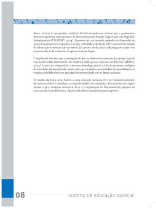 08 caderno de educação especial
Assim, dentro da perspectiva social de deficiência podemos afirmar que a pessoa com
deficiência procura outro percurso de desenvolvimento distinto daquele que está impedido
biologicamente(VYGOTSKY,2004).Apessoacega,porexemplo,aprendeesedesenvolvena
buscadenovosacessos,cognitivosesociais,utilizando-sedobraileederecursosdetecnologia
de informação e comunicação acessíveis. Já a pessoa surda, usuária da língua de sinais, tem
acesso ao objeto de conhecimento por meio dessa língua.
É importante ressaltar que a concepção de que os alunos não começam sua apropriação do
sistemadeescritaalfabéticadozerotambéméválidaparaascriançascomdeficiência(REILY,
2004).Aescoladevedisponibilizarrecursoetecnologiaassistiva,afimdepromovercondições
de acessibilidade assegurando, assim, plena participação e possibilidade de aprendizagem às
crianças com deficiência em igualdade de oportunidade com as demais crianças.
No âmbito da teoria sócio-histórica, uma educação inclusiva deve ser fundamentalmente
de caráter coletivo e considerar as especificidades dos estudantes. Por meio das interações
sociais, e pela mediação semiótica, dá-se a reorganização do funcionamento psíquico de
pessoas com e sem deficiência, favorecendo-lhes o desenvolvimento superior.
 