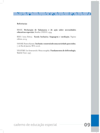 09caderno de educação especial
Referências
BRASIL. Declaração de Salamanca e de ação sobre necessidades
educativas especiais. Brasília: UNESCO, 1994.
REILY, Lúcia Helena. Escola Inclusiva: linguagem e mediação. Papirus
editora, 2004.
SASSAKI,RomeuKazumi.Inclusão:construindoumasociedadeparatodos.
7. ed. Rio de Janeiro: WVA, 2006.
VYGOTSKY, Lev Semenovich. Obras escogidas. Fundamentos de defectología.
Madrid: Visor, 1997.
 