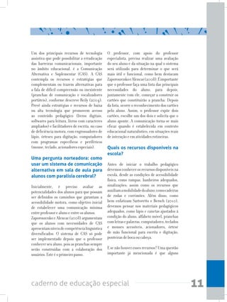 11caderno de educação especial
Um dos principais recursos de tecnologia
assistiva que pode possibilitar a erradicação
das barreiras comunicacionais, importante
no âmbito educacional, é a Comunicação
Alternativa e Suplementar (CAS). A CAS
contempla os recursos e estratégias que
complementam ou trazem alternativas para
a fala de difícil compreensão ou inexistente
(pranchas de comunicação e vocalizadores
portáteis), conforme descreve Reily (2004).
Prevê ainda estratégias e recursos de baixa
ou alta tecnologia que promovem acesso
ao conteúdo pedagógico (livros digitais,
softwares para leitura, livros com caracteres
ampliados) e facilitadores de escrita, no caso
de deficiência motora, com engrossadores de
lápis, órteses para digitação, computadores
com programas específicos e periféricos
(mouse,teclado,acionadoresespeciais).
Uma pergunta norteadora: como
usar um sistema de comunicação
alternativa em sala de aula para
alunos com paralisia cerebral?
Inicialmente, é preciso avaliar as
potencialidades dos alunos para que possam
ser definidos os caminhos que garantam a
acessibilidade motora, como objetivo inicial
de estabelecer uma comunicação mínima
entreprofessorealunoeentreosalunos.
ZaporoszenkoeAlencar(2008)argumentam
que os alunos com necessidades de CAS
apresentamníveisdecompetêncialinguística
diversificados. O sistema de CAS só pode
ser implementado depois que o professor
conhecer seu aluno, pois as pranchas sempre
serão construídas com a colaboração dos
usuários.Esteéoprimeiropasso.
O professor, com apoio do professor
especialista, precisa realizar uma avaliação
do seu aluno e da situação na qual o sistema
será utilizado para determinar o que será
mais útil e funcional, como bem destacam
ZaporoszenkoeAlencar(2008).Éimportante
que o professor faça uma lista das principais
necessidades do aluno, para depois,
juntamente com ele, começar a construir os
cartões que constituirão a prancha. Depois
da lista, ocorre o reconhecimento dos cartões
pelo aluno. Assim, o professor expõe dois
cartões, escolhe um dos dois e solicita que o
aluno aponte. A comunicação torna-se mais
eficaz quando é estabelecida em contexto
educacional naturalístico, em situações reais
deinteraçãoeematividadesrotineiras.
Quais os recursos disponíveis na
escola?
	
Antes de iniciar o trabalho pedagógico
devemosconhecerosrecursosdisponíveisna
escola, desde as condições de acessibilidade
física, como rampas, banheiros adequados,
sinalizações; assim como os recursos que
auxiliamamobilidadedoaluno,comocadeiras
de rodas e corrimões. Além disso, como
bem enfatizam Sartoretto e Bersch (2010),
devemos pensar nos materiais pedagógicos
adequados, como lápis e canetas ajustados à
condição do aluno, alfabeto móvel, pranchas
comletrasepalavras,computadores,teclados
e mouses acessíveis, acionadores, órtese
de mão funcional para escrita e digitação,
ponteirasdebocaoucabeça.
E se não houver esses recursos? Uma questão
importante já mencionada é que alguns
 