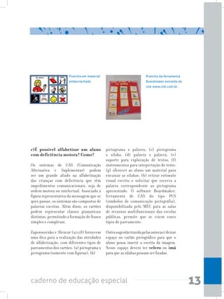13caderno de educação especial
c)É possível alfabetizar um aluno
com deficiência motora? Como?
Os sistemas de CAS (Comunicação
Alternativa e Suplementar) podem
ser um grande aliado na alfabetização
das crianças com deficiência que têm
impedimentos comunicacionais, seja de
ordem motora ou intelectual. Associado à
figura representativa da mensagem que se
quer passar, os sistemas são compostos de
palavras escritas. Além disso, os cartões
podem representar classes gramaticais
distintas, permitindo a formação de frases
simples e complexas.
Zaporoszenko e Alencar (2008) fornecem
uma dica para a realização das atividades
de alfabetização, com diferentes tipos de
pareamentos dos cartões: (a) pictograma x
pictograma (somente com figuras); (b)
Prancha em material
emborrachado
Prancha da ferramenta
Boardmaker extraída do
site www.clik.com.br .
pictograma x palavra; (c) pictograma
x sílaba; (d) palavra x palavra; (e)
suporte para exploração de textos; (f)
instrumentos para intepretação de texto;
(g) oferecer ao aluno um material para
encaixar as sílabas; (h) retirar estímulo
visual escrito e solicitar que escreva a
palavra correspondente ao pictograma
apresentado. O software Boardmaker,
ferramenta de CAS do tipo PCS
(símbolos de comunicação pictográfia),
disponibilizada pelo MEC para as salas
de recursos multifuncionais das escolas
públicas, permite que se criem esses
tipos de pareamento.
	
Outrasugestãotrazidapelasautorasédeixar
espaço no cartão pictográfico para que o
aluno possa inserir a escrita da imagem.
Nesse espaço deverá ter velcro ou ímã
para que as sílabas possam ser fixadas.
 