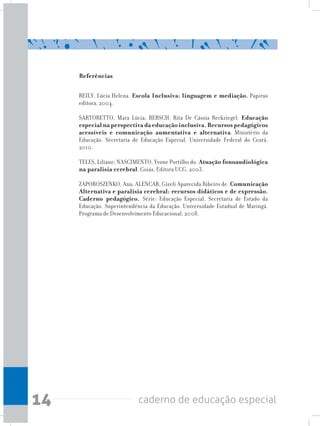 14 caderno de educação especial
Referências
REILY, Lúcia Helena. Escola Inclusiva: linguagem e mediação. Papirus
editora, 2004.
SARTORETTO, Mara Lúcia; BERSCH, Rita De Cássia Reckziegel. Educação
especial na perspectiva da educação inclusiva. Recursos pedagógicos
acessíveis e comunicação aumentativa e alternativa. Ministério da
Educação. Secretaria de Educação Especial. Universidade Federal do Ceará,
2010.
TELES, Liliane; NASCIMENTO, Yvone Portilho do. Atuação fonoaudiológica
na paralisia cerebral. Goiás, Editora UCG, 2003.
ZAPOROSZENKO, Ana; ALENCAR, Gizeli Aparecida Ribeiro de. Comunicação
Alternativa e paralisia cerebral: recursos didáticos e de expressão.
Caderno pedagógico. Série: Educação Especial. Secretaria de Estado da
Educação. Superintendência da Educação. Universidade Estadual de Maringá.
Programa de Desenvolvimento Educacional, 2008.
 