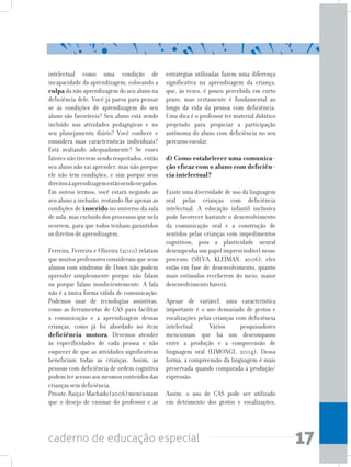17caderno de educação especial
intelectual como uma condição de
incapacidade da aprendizagem, colocando a
culpa da não aprendizagem do seu aluno na
deficiência dele. Você já parou para pensar
se as condições de aprendizagem do seu
aluno são favoráveis? Seu aluno está sendo
incluído nas atividades pedagógicas e no
seu planejamento diário? Você conhece e
considera suas características individuais?
Está avaliando adequadamente? Se esses
fatoresnãotiveremsendorespeitados,então
seu aluno não vai aprender, mas não porque
ele não tem condições, e sim porque seus
direitosàaprendizagemestãosendonegados.
Em outros termos, você estará negando ao
seu aluno a inclusão, restando-lhe apenas as
condições de inserido no universo da sala
de aula, mas excluído dos processos que nela
ocorrem, para que todos tenham garantidos
os direitos de aprendizagem.
Ferreira, Ferreira e Oliveira (2010) relatam
quemuitosprofessoresconsideramqueseus
alunos com síndrome de Down não podem
aprender simplesmente porque não falam
ou porque falam insuficientemente. A fala
não é a única forma válida de comunicação.
Podemos usar de tecnologias assistivas,
como as ferramentas de CAS para facilitar
a comunicação e a aprendizagem dessas
crianças, como já foi abordado no item
deficiência motora. Devemos atender
às especificidades de cada pessoa e não
esquecer de que as atividades significativas
beneficiam todas as crianças. Assim, as
pessoas com deficiência de ordem cognitiva
podem ter acesso aos mesmos conteúdos das
crianças sem deficiência.
Prioste,RaiçaeMachado(2006)mencionam
que o desejo de ensinar do professor e as
estratégias utilizadas fazem uma diferença
significativa na aprendizagem da criança,
que, às vezes, é pouco percebida em curto
prazo, mas certamente é fundamental ao
longo da vida da pessoa com deficiência.
Uma dica é o professor ter material didático
projetado para propiciar a participação
autônoma do aluno com deficiência no seu
percurso escolar.
	
d) Como estabelecer uma comunica-
ção eficaz com o aluno com deficiên-
cia intelectual?
Existe uma diversidade de uso da linguagem
oral pelas crianças com deficiência
intelectual. A educação infantil inclusiva
pode favorecer bastante o desenvolvimento
da comunicação oral e a construção de
sentidos pelas crianças com impedimentos
cognitivos, pois a plasticidade neural
desempenha um papel imprescindível nesse
processo (SILVA; KLEIMAN, 2006), eles
estão em fase de desenvolvimento, quanto
mais estímulos receberem do meio, maior
desenvolvimento haverá.
Apesar de variável, uma característica
importante é o uso demasiado de gestos e
vocalizações pelas crianças com deficiência
intelectual. Vários pesquisadores
mencionam que há um descompasso
entre a produção e a compreensão de
linguagem oral (LIMONGI, 2004). Dessa
forma, a compreensão da linguagem é mais
preservada quando comparada à produção/
expressão.
Assim, o uso de CAS pode ser utilizado
em detrimento dos gestos e vocalizações,
 