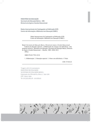 MINISTÉRIO DA EDUCAÇÃO
Secretaria de Educação Básica – SEB
Diretoria de Apoio à Gestão Educacional
Dados Internacionais de Catalogação na Publicação (CIP)
Centro de Informação e Biblioteca em Educação (CIBEC)
Tiragem 403.255 exemplares
MINISTÉRIO DA EDUCAÇÃO
SECRETARIA DE EDUCAÇÃO BÁSICA
Esplanada dos Ministérios, Bloco L, Sala 500
CEP: 70047-900
Tel: (61)20228318 - 20228320
Dados Internacionais de Catalogação na Publicação (CIP)
Centro de Informação e Biblioteca em Educação (CIBEC)
_______________________________________________________________
Brasil. Secretaria de Educação Básica. Diretoria de Apoio à Gestão Educacional.
Caderno de educação especial : a alfabetização de crianças com deficiência : uma
proposta inclusiva / Ministério da Educação, Secretaria de Educação Básica, Diretoria
de Apoio à Gestão Educacional. -- Brasília : MEC, SEB, 2012.
[48] p.
ISBN 978-85-7783-125-8
1. Alfabetização. 2. Educação especial. 3. Aluno com deficiência. I. Título.
CDU 37.014.22
_____________________________________________________________________
 