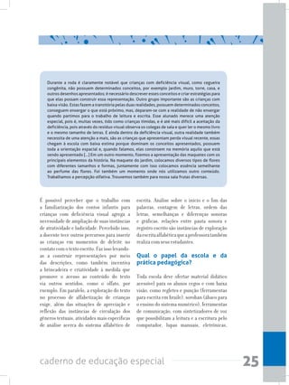 25caderno de educação especial
Durante a roda é claramente notável que crianças com deficiência visual, como cegueira
congênita, não possuem determinados conceitos, por exemplo jardim, muro, torre, casa, e
outros desenhos apresentados; é necessário descrever esses conceitos e criar estratégias para
que elas possam construir essa representação. Outro grupo importante são as crianças com
baixa visão. Estas fazem a transitória pelas duas realidades, possuem determinados conceitos,
conseguem enxergar o que está próximo, mas, deparam-se com a realidade de não enxergar
quando partimos para o trabalho de leitura e escrita. Esse alunado merece uma atenção
especial, pois é, muitas vezes, tido como crianças tímidas, e é até mais difícil a aceitação da
deficiência, pois através do resíduo visual observa os colegas de sala e quer ler o mesmo livro
e o mesmo tamanho de letras. E ainda dentro da deficiência visual, outra realidade também
necessita de uma atenção a mais, são as crianças que apresentam perda visual recente, essas
chegam à escola com baixa estima porque dominam os conceitos apresentados, possuem
toda a orientação espacial e, quando falamos, elas constroem na memória aquilo que está
sendo apresentado [...] Em um outro momento, fizemos a apresentação das maquetes com os
principais elementos da história. Na maquete do jardim, colocamos diversos tipos de flores
com diferentes tamanhos e formas, juntamente com isso colocamos essência semelhante
ao perfume das flores. Foi também um momento onde nós utilizamos outro conteúdo.
Trabalhamos a percepção olfativa. Trouxemos também para nossa sala frutas diversas.
É possível perceber que o trabalho com
a familiarização dos contos infantis para
crianças com deficiência visual agrega a
necessidade de ampliação de suas instâncias
de atratividade e ludicidade. Percebido isso,
a docente tece outros percursos para inserir
as crianças em momentos de deleite no
contatocomotextoescrito.Fazissolevando-
as a construir representações por meio
das descrições, como também incentiva
a brincadeira e criatividade à medida que
promove o acesso ao conteúdo do texto
via outros sentidos, como o olfato, por
exemplo. Em paralelo, a exploração do texto
no processo de alfabetização de crianças
exige, além das situações de apreciação e
reflexão das instâncias de circulação dos
gêneros textuais, atividades mais específicas
de análise acerca do sistema alfabético de
escrita. Análise sobre o início e o fim das
palavras, contagem de letras, ordem das
letras, semelhanças e diferenças sonoras
e gráficas, relações entre pauta sonora e
registro escrito são instâncias de exploração
daescritaalfabéticaqueaprofessoratambém
realiza com seus estudantes.
Qual o papel da escola e da
prática pedagógica?
Toda escola deve ofertar material didático
acessível para os alunos cegos e com baixa
visão, como regletes e punção (ferramentas
para escrita em braile), soroban (ábaco para
o ensino do sistema numérico), ferramentas
de comunicação, com sintetizadores de voz
que possibilitam a leitura e a escritura pelo
computador, lupas manuais, eletrônicas,
 