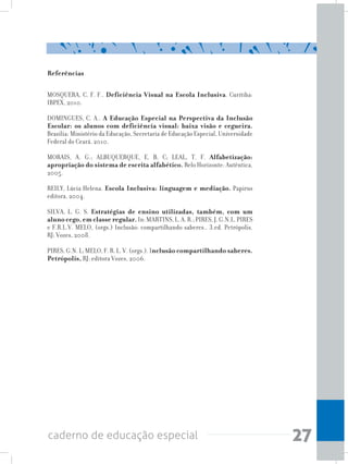 27caderno de educação especial
Referências
MOSQUERA, C. F. F.. Deficiência Visual na Escola Inclusiva. Curitiba:
IBPEX, 2010.
DOMINGUES, C. A.. A Educação Especial na Perspectiva da Inclusão
Escolar: os alunos com deficiência visual: baixa visão e cegueira.
Brasília: Ministério da Educação, Secretaria de Educação Especial, Universidade
Federal do Ceará, 2010.
MORAIS, A. G.; ALBUQUERQUE, E. B. C; LEAL, T. F. Alfabetização:
apropriação do sistema de escrita alfabético. Belo Horizonte: Autêntica,
2005.
REILY, Lúcia Helena. Escola Inclusiva: linguagem e mediação. Papirus
editora, 2004.
SILVA, L. G. S. Estratégias de ensino utilizadas, também, com um
aluno cego, em classe regular.In:MARTINS,L.A.R.;PIRES,J.G.N.L.PIRES
e F.R.L.V. MELO, (orgs.) Inclusão: compartilhando saberes.. 3.ed. Petrópolis,
RJ: Vozes, 2008.
PIRES, G.N. L; MELO, F. R. L. V. (orgs.). Inclusão compartilhando saberes.
Petrópolis, RJ: editora Vozes, 2006.
 