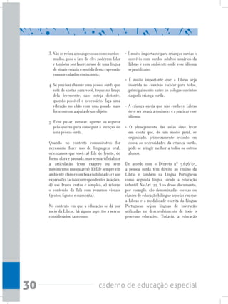 30 caderno de educação especial
3. Não se refira a essas pessoas como surdos-
mudos, pois o fato de eles poderem falar
e também por fazerem uso de uma língua
desinaisesvaziaosentidodessaexpressão
considerada discriminatória;
4. Se precisar chamar uma pessoa surda que
está de costas para você, toque no braço
dela levemente; caso esteja distante,
quando possível e necessário, faça uma
vibração no chão com uma pisada mais
forte ou com a ajuda de um objeto.
5. Evite puxar, cutucar, agarrar ou segurar
pelo queixo para conseguir a atenção de
uma pessoa surda.
Quando no contexto comunicativo for
necessário fazer uso de linguagem oral,
orientamos que você: a) fale de frente, de
forma clara e pausada, mas sem artificializar
a articulação (com exagero ou sem
movimentos musculares); b) fale sempre em
ambienteclaroecomboavisibilidade;c)use
expressões faciais correspondentes às ações;
d) use frases curtas e simples; e) reforce
o conteúdo da fala com recursos visuais
(gestos, figuras e ou escrita).
No contexto em que a educação se dá por
meio da Libras, há alguns aspectos a serem
considerados, tais como:
• É muito importante para crianças surdas o
convívio com surdos adultos usuários da
Libras e com ambiente onde esse idioma
seja utilizado;
• É muito importante que a Libras seja
inserida no convívio escolar para todos,
principalmente entre os colegas ouvintes
daquela criança surda;
• A criança surda que não conhece Libras
deveserlevadaaconhecereapraticaresse
idioma;
• O planejamento das aulas deve levar
em conta que, de um modo geral, se
organizado, primeiramente levando em
conta as necessidades da criança surda,
pode-se atingir melhor a todos os outros
alunos.
De acordo com o Decreto nº 5.626/05,
a pessoa surda tem direito ao ensino da
Libras e também da Língua Portuguesa
como segunda língua, desde a educação
infantil. No Art. 22, § 1o desse documento,
por exemplo, são denominadas escolas ou
classes de educação bilíngue aquelas em que
a Libras e a modalidade escrita da Língua
Portuguesa sejam línguas de instrução
utilizadas no desenvolvimento de todo o
processo educativo. Todavia, a educação
 