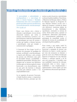 34 caderno de educação especial
“A universalidade, a indivisibilidade, a
interdependência e a inter-relação de
todos os direitos humanos e liberdades
fundamentais, bem como a necessidade de
garantirquetodasaspessoascomdeficiência
osexerçamplenamente,semdiscriminação“
(Art. 24, pág. 14).
Dentre esses direitos está o direito à
educação, à aprendizagem, em um sistema
educacional inclusivo, que inclua as
crianças com deficiência e promova o seu
desenvolvimento,dando-lhesoportunidades
de aprendizagem por meio de recursos e
serviços que ajudem a eliminar barreiras
à aprendizagem, como por exemplo, a
comunicacional e a pedagógica.
A Convenção de Nova Iorque (2006) se
sustenta nos princípios do paradigma da
inclusão, ao defender: a não discriminação,
o respeito pela diferença e pela aceitação
das pessoas com deficiência como parte
da diversidade humana, acessibilidade e
igualdadedeoportunidades.Alémdisso,deve
assegurar que as pessoas com deficiência
recebam apoio no sistema regular de ensino
favorecendo o seu desenvolvimento, uma
vez que parte das barreiras à educação
está posta pelo ambiente escolar e é de
responsabilidade social.
Ao ser signatário da presente Convenção,
o Estado brasileiro assume o compromisso
de elaborar diretrizes, princípios que irão
nortear as ações do governo, materializadas
na forma de políticas públicas. Dessa forma,
o Ministério da Educação elabora a Política
de Educação Especial na Perspectiva de
uma Educação Inclusiva (2008) com o
objetivo de assegurar a inclusão de alunos
com deficiência, transtornos globais do
desenvolvimento e altas habilidades/
superdotação, orientando os sistemas de
ensino, dentre outras ações, a garantir: a)
Atendimento Educacional Especializado;
b) o desenvolvimento profissional e a
participação da comunidade escolar; c)
utilização de recursos de acessibilidade; d)
articulação de políticas públicas.
Nesse cenário, o que mudou, então? Se
antes, as políticas de educação especial
favoreciam a segregação de pessoas com
deficiência em classes e escolas especiais,
por estas não avançarem na educação, a
partir de 2008, com a Política de Educação
Especial na Perspectiva de uma Educação
Inclusiva, a educação especial, a luz de
uma nova perspectiva, é entendida como
uma modalidade transversal de educação,
perpassando todos os níveis, etapas e
modalidades, e atua complementando e
suplementando o ensino regular, por meio
de atendimento educacional especializado –
AEE.
 