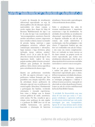 36 caderno de educação especial
A partir da demanda do atendimento
educacional especializado, ou seja, de
alunos público alvo da educação especial,
matriculados em classe comum, a
escola regular deve dispor de Salas de
Recursos Multifuncionais do tipo I ou
II. As salas do tipo I são constituídas de
“microcomputadores, monitores, fones de
ouvido e microfones, scanner, impressora
laser,tecladoecolmeia,mouseeacionador
de pressão, laptop, materiais e jogos
pedagógicos acessíveis, software para
comunicação aumentativa e alternativa,
lupas manuais e lupa eletrônica, plano
inclinado, mesas, cadeiras, armário”
(Brasil, 2010). Já as salas do tipo II,
além dos recursos da sala do tipo I, têm:
impressora braile, reglete de mesa,
punção soroban, globo terrestre acessível,
software para produção de desenhos
gráficos e táteis, dentre outros específicos
para o atendimento de alunos cegos.
Quanto aos profissionais envolvidos
no AEE, um aspecto relevante é que os
professores tenham formação que lhes
possibilite essa atuação específica, além
da articulação desses professores da
educação especial com os professores do
ensino regular. Além disso, é fundamental
a participação das famílias, recebendo
orientações e trocando experiências,
bem como o diálogo com os demais
serviços públicos de saúde, assistência,
entre outros. Por fim, ressalta-se que a
relação entre professor da sala regular
e o professor de SRMF deve ser de um
trabalho harmonioso, em parceria,
buscando a eliminação de barreiras
atitudinais e favorecendo a aprendizagem
e desenvolvimento desses alunos.
Sobre o atendimento das salas de
recursos multifuncionais, é importante
caracterizar o tipo de atendimento. As
atividades desenvolvidas no atendimento
educacional especializado diferenciam-
se daquelas realizadas na sala de aula
comum, não sendo substitutivas à
escolarização, com foco pedagógico e não
clínico. É importante lembrar que não
deve ser confundido com sala de reforço,
e sim como um ensino complementar.
Deve ser realizado no turno inverso ao
da classe comum, na própria escola ou
centro especializado, que realize esse
atendimento educacional, a fim de que o
alunonãodeixedeteracessoaosconteúdos
curriculares e conviver com os seus pares.
Cabe ao professor, elaborar, executar
e avaliar um plano de atendimento
educacional especializado para o aluno;
definircronogramaeatividadesdosalunos,
respeitando seus interesses, organizar
as estratégias pedagógicas e elaborar e
utilizar recursos acessíveis, como pode ser
observado no relato da professora Evanice
Lemos na sala de recurso multifuncional
da Escola Dom Hélder Câmara.
“A atividade foi desenvolvida com uma
aluna de seis anos que cursa o 1º ano,
possui estrabismo e apresenta indícios
de deficiência intelectual que está sendo
investigada por uma neuropediatra.
Apesar de ser uma menina muito atenta
às situações que acontecem ao seu redor
 
