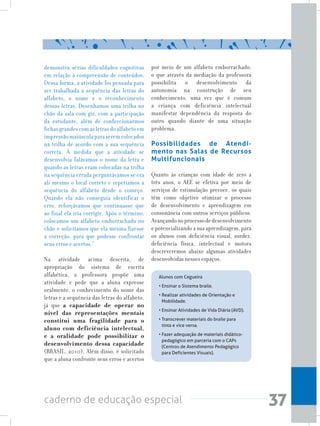 37caderno de educação especial
demonstra sérias dificuldades cognitivas
em relação à compreensão de conteúdos.
Dessa forma, a atividade foi pensada para
ser trabalhada a sequência das letras do
alfabeto, o nome e o reconhecimento
dessas letras. Desenhamos uma trilha no
chão da sala com giz, com a participação
da estudante, além de confeccionarmos
fichas grandes com as letras do alfabeto em
impressãomaiúsculaparaseremcolocados
na trilha de acordo com a sua sequência
correta. À medida que a atividade se
desenvolvia falávamos o nome da letra e
quando as letras eram colocadas na trilha
na sequência errada perguntávamos se era
ali mesmo o local correto e repetíamos a
sequência do alfabeto desde o começo.
Quando ela não conseguia identificar o
erro, reforçávamos que continuasse que
ao final ela iria corrigir. Após o término,
colocamos um alfabeto emborrachado no
chão e solicitamos que ela mesma fizesse
a correção, para que pudesse confrontar
seus erros e acertos.”
Na atividade acima descrita, de
apropriação do sistema de escrita
alfabética, a professora propõe uma
atividade e pede que a aluna expresse
oralmente, o conhecimento do nome das
letras e a sequência das letras do alfabeto,
já que a capacidade de operar no
nível das representações mentais
constitui uma fragilidade para o
aluno com deficiência intelectual,
e a oralidade pode possibilitar o
desenvolvimento dessa capacidade
(BRASIL, 2010). Além disso, é solicitado
que a aluna confronte seus erros e acertos
por meio de um alfabeto emborrachado,
o que através da mediação da professora
possibilita o desenvolvimento da
autonomia na construção de seu
conhecimento, uma vez que é comum
a criança com deficiência intelectual
manifestar dependência da resposta do
outro quando diante de uma situação
problema.
Possibilidades de Atendi-
mento nas Salas de Recursos
Multifuncionais
Quanto às crianças com idade de zero a
três anos, o AEE se efetiva por meio de
serviços de estimulação precoce, os quais
têm como objetivo otimizar o processo
de desenvolvimento e aprendizagem em
consonância com outros serviços públicos.
Avançandonoprocessodedesenvolvimento
e potencializando a sua aprendizagem, para
os alunos com deficiência visual, surdez,
deficiência física, intelectual e motora
descreveremos abaixo algumas atividades
desenvolvidas nesses espaços.
Alunos com Cegueira
• Ensinar o Sistema braile.
• Realizar atividades de Orientação e
Mobilidade.
• Ensinar Atividades de Vida Diária (AVD).
• Transcrever materiais do braile para
tinta e vice versa.
• Fazer adequação de materiais didático-
pedagógico em parceria com o CAPs
(Centros de Atendimento Pedagógico
para Deficientes Visuais).
 