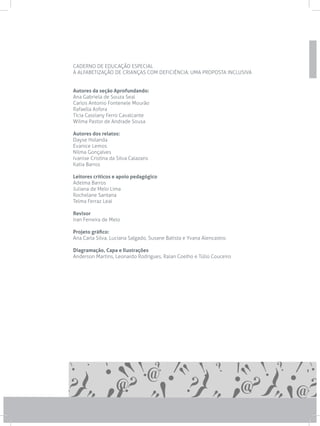 CADERNO DE EDUCAÇÃO ESPECIAL
A ALFABETIZAÇÃO DE CRIANÇAS COM DEFICIÊNCIA: UMA PROPOSTA INCLUSIVA
Autores da seção Aprofundando:
Ana Gabriela de Souza Seal
Carlos Antonio Fontenele Mourão
Rafaella Asfora
Tícia Cassiany Ferro Cavalcante
Wilma Pastor de Andrade Sousa
Autores dos relatos:
Dayse Holanda
Evanice Lemos
Nilma Gonçalves
Ivanise Cristina da Silva Calazans
Katia Barros
Leitores críticos e apoio pedagógico
Adelma Barros
Juliana de Melo Lima
Rochelane Santana
Telma Ferraz Leal
Revisor
Iran Ferreira de Melo
Projeto gráfico:
Ana Carla Silva, Luciana Salgado, Susane Batista e Yvana Alencastro.
Diagramação, Capa e Ilustrações
Anderson Martins, Leonardo Rodrigues, Raian Coelho e Túlio Couceiro
 