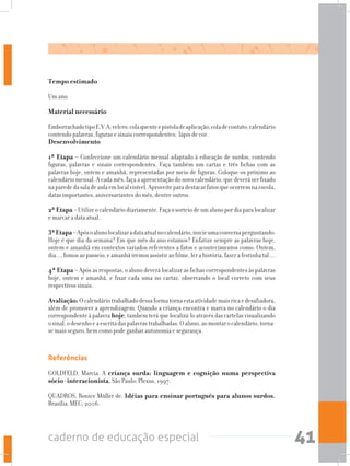 caderno de educação especial 41
Tempo estimado
Um ano.
Material necessário
EmborrachadotipoE.V.A;velcro;colaquenteepistoladeaplicação;coladecontato;calendário
contendo palavras, figuras e sinais correspondentes; lápis de cor.
Desenvolvimento
1ª Etapa – Confeccione um calendário mensal adaptado à educação de surdos, contendo
figuras, palavras e sinais correspondentes. Faça também um cartaz e três fichas com as
palavras hoje, ontem e amanhã, representadas por meio de figuras. Coloque-os próximo ao
calendário mensal. A cada mês, faça a apresentação do novo calendário, que deverá ser fixado
naparededasaladeaulaemlocalvisível.Aproveiteparadestacarfatosqueocorremnaescola,
datas importantes, aniversariantes do mês, dentre outros.
2ª Etapa –Utilizeocalendáriodiariamente.Façaosorteiodeumalunopordiaparalocalizar
e marcar a data atual.
3ªEtapa–Apósoalunolocalizaradataatualnocalendário,inicieumaconversaperguntando:
Hoje é que dia da semana? Em que mês do ano estamos? Enfatize sempre as palavras hoje,
ontem e amanhã em contextos variados referentes a fatos e acontecimentos como: Ontem,
dia...,fomosaopasseio,eamanhãiremosassistiraofilme,lerahistória,fazerafestinhatal....
4ª Etapa – Após as respostas, o aluno deverá localizar as fichas correspondentes às palavras
hoje, ontem e amanhã, e fixar cada uma no cartaz, observando o local correto com seus
respectivos sinais.
Avaliação:Ocalendáriotrabalhadodessaformatornaestaatividademaisricaedesafiadora,
além de promover a aprendizagem. Quando a criança encontra e marca no calendário o dia
correspondente à palavra hoje, também terá que localizá-lo através das cartelas visualizando
osinal,odesenhoeaescritadaspalavrastrabalhadas.Oaluno,aomontarocalendário,torna-
se mais seguro, bem como pode ganhar autonomia e segurança.
Referências
GOLDFELD, Marcia. A criança surda: linguagem e cognição numa perspectiva
sócio-interacionista. São Paulo: Plexus, 1997.
QUADROS, Ronice Müller de. Idéias para ensinar português para alunos surdos.
Brasília: MEC, 2006.
 