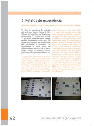 caderno de educação especial42
2. Relatos de experiência
Relato de experiência com a inclusão de um aluno com paralisia cerebral.
O relato de experiência foi realizado
pela professora Ivanise Cristina da Silva
Calazans,daEscolaMunicipalNovaSantana
deCamaragibe,PE.“Leciononumaturmade
2º Ano, tendo um estudante com paralisia
cerebral, com impedimentos na escrita, fala
(porém, com expressão oral compreensível
pelo interlocutor) e locomoção. Tais
impedimentos de ordem motora não
interferem na sua interação com os demais
colegas e comigo”. No momento da escrita,
porexemplo,aestagiáriatranscrevesuafala.
“Os jogos fazem parte da rotina da minha
sala, vejo como mais um aliado favorecendo
a aprendizagem. Costumo organizar minha
turmaemquarteto,colocandosempre1ou2
estudantescommaisdificuldades,juntocom
osqueestãonodesenvolvimentocompatível
com o planejado. Estou desenvolvendo um
projeto didático pedagógico – Camaragibe:
minha história, meu bairro, minha cidade
– e para melhor assimilar os conteúdos
utilizoumdominódacidadedeCamaragibe,
composto de 28 peças, uma parte da peça
tem a foto de um ponto da cidade e a outra
o nome desse ponto. Há também o jogo da
memória, usando os mesmos pontos. Este
jogo dá mais autonomia para quem não
lê, que é o caso da criança com paralisia
cerebral,possibilitandoaleituradeimagem.
Como foi realizada uma aula passeio
mostrando esses pontos, essa atividade flui
naturalmente de forma que ela participa
da mesma forma que as demais. Esse jogo
está sendo um grande aliado para o projeto
e foi um grande atrativo na 1ª feira de
conhecimento. Também fiz uso do jogo
bingoletrainicial(materialdistribuídopelo
MEC), como complemento, pois os seus
objetivosatendemascriançasnestenívelde
aprendizagem. “
 