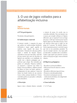 caderno de educação especial44
Jogo 1
Dominó Variado
a) Nº de participantes
No mínimo, dois participantes.
b) Ambientação e material
O dominó variado é composto de peças
que podem ser confeccionadas facilmente
utilizando-se isopor, papel, papelão ou
madeira como suporte das peças. As
dimensões e formatos de cada peça podem
seguir o modelo do dominó clássico;
separadas ao meio por uma linha, cada lado
da peça mostra (por meio de desenhos ou
figuras) um conteúdo a ser trabalhado, de
acordo com o objetivo pedagógico que o
professor quer atingir. São conteúdos que
podem ser utilizados: Números (arábicos
ou romanos) e números (em Libras ou
braile); letras do alfabeto e alfabeto manual
da Libras ou letras em braile; palavras e
configurações de mão; palavras e sinais da
Libras (ou braile) dentro de um contexto
(cores, verbos, animais, família etc.). Outros
conteúdos podem ser pensados e utilizados
pelos educadores.
c) Descrição
Joga-se como o dominó clássico, variando
o número de peças, de acordo com os
conteúdos utilizados. Para um dominó com
27 peças, por exemplo, utilizam-se 6 figuras
diferentes, que se repetem 8 vezes ao longo
das peças, sendo que 6 dessas peças trazem
figuras iguais nos dois lados da peça. Esses
são números ideais para se jogar em um
grupo de 3 pessoas. No dominó clássico,
inicia o jogo quem possui o carreirão (a peça
que tem os seis pontinhos pintados). No
caso do exemplo anterior, essa regra pode
ser discutida e acordada entre os membros.
Ganha o jogo aquele que primeiro encaixar
todas as suas peças no jogo, como no dominó
clássico.
d) Objetivos pedagógicos
• Reconhecer as letras do alfabeto.
• Diferenciar letras de números e outros
símbolos.
• Reconhecer diferentes tipos de letras,
• Promover a interdisciplinaridade.
• Incentivar a inclusão por meio do
conhecimento da Libras e do código braile
por todos os alunos.
e) Anos indicados
1º, 2º e 3º anos
3. O uso de jogos voltados para a
alfabetização inclusiva
 