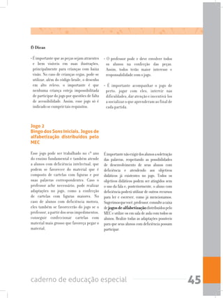 caderno de educação especial 45
f) Dicas
• É importante que as peças sejam atraentes
e bem visíveis em suas ilustrações,
principalmente para crianças com baixa
visão. No caso de crianças cegas, pode-se
utilizar, além do código braile, o desenho
em alto relevo, o importante é que
nenhuma criança esteja impossibilitada
de participar do jogo por questões de falta
de acessibilidade. Assim, esse jogo só é
indicado se cumprir tais requisitos.
• O professor pode e deve envolver todos
os alunos na confecção das peças.
Assim, todos terão maior interesse e
responsabilidade com o jogo.
• É importante acompanhar o jogo de
perto, jogar com eles, intervir nas
dificuldades, dar atenção e incentivá-los
a socializar o que aprenderam ao final de
cada partida.
Jogo 2
Bingo dos Sons Iniciais. Jogos de
alfabetização distribuídos pelo
MEC
Esse jogo pode ser trabalhado no 1º ano
do ensino fundamental e também atende
a alunos com deficiência intelectual, que
podem se favorecer do material que é
composto de cartelas com figuras e por
suas palavras correspondentes. Caso o
professor ache necessário, pode realizar
adaptações no jogo, como a confecção
de cartelas com figuras maiores. No
caso de alunos com deficiência motora,
eles também se favorecerão do jogo se o
professor, a partir dos seus impedimentos,
conseguir confeccionar cartelas com
material mais grosso que favoreça pegar o
material.
Éimportantenãoexigirdosalunosasoletração
das palavras, respeitando as possibilidades
de desenvolvimento de seus alunos com
deficiência e atendendo aos objetivos
didáticos já existentes no jogo. Todos os
objetivos didáticos podem ser atingidos sem
o uso da fala e, posteriormente, o aluno com
deficiência poderá utilizar de outros recursos
para ler e escrever, como já mencionamos.
Sugerimosquevocê,professor,consulteacaixa
dejogosdealfabetizaçãodistribuídospelo
MEC e utilize-os em sala de aula com todos os
alunos. Realize todas as adaptações possíveis
para que seus alunos com deficiência possam
participar.
 