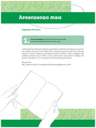 Aprendendo mais
Ensaios Pedagógicos. Brasília: Ministério da Educação,
Secretaria de Educação Especial, 2006. 146 p.
Aobraabordaumacoletâneadeartigosdepesquisadoreseprofissionaisdaeducaçãoeáreasafins,
com o objetivo de promover uma reflexão sobre a educação especial na perspectiva da educação
inclusiva. Os autores resgatam os pressupostos filosóficos, históricos, legais e pedagógicos que
mobilizam elementos para se refletir o sistema educacional e tornar possível o diálogo entre
gestoreseeducadores,ea(re)construçãodeumsistemaeducacionalinclusivo.
Disponívelem:
http://portal.mec.gov.br/seesp/arquivos/pdf/esnsaiospadagogicos2006.pdf
Sugestões de leitura
1.
 