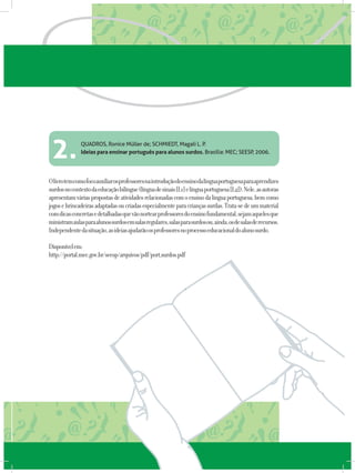 QUADROS, Ronice Müller de; SCHMIEDT, Magali L. P.
Ideias para ensinar português para alunos surdos. Brasília: MEC; SEESP, 2006.
Olivrotemcomofocoauxiliarosprofessoresnaintroduçãodoensinodalínguaportuguesaparaaprendizes
surdosnocontextodaeducaçãobilíngue(línguadesinais[L1]elínguaportuguesa[L2]).Nele,asautoras
apresentamváriaspropostasdeatividadesrelacionadascomoensinodalínguaportuguesa,bemcomo
jogosebrincadeirasadaptadasoucriadasespecialmenteparacriançassurdas.Trata-sedeummaterial
comdicasconcretasedetalhadasquevãonortearprofessoresdoensinofundamental,sejamaquelesque
ministramaulasparaalunossurdosemsalasregulares,salasparasurdosou,ainda,osdesalasderecursos.
Independentedasituação,asideiasajudarãoosprofessoresnoprocessoeducacionaldoalunosurdo.
Disponívelem:
http://portal.mec.gov.br/seesp/arquivos/pdf/port_surdos.pdf
2.
 