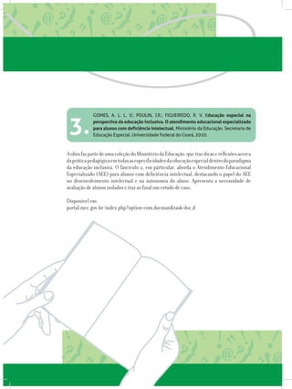 GOMES, A. L. L. V.; POULIN, J.R.; FIGUEIREDO, R. V. Educação especial na
perspectiva da educação inclusiva. O atendimento educacional especializado
para alunos com deficiência intelectual. Ministério da Educação. Secretaria de
Educação Especial. Universidade Federal do Ceará, 2010.
AobrafazpartedeumacoleçãodoMinistériodaEducação,quetrazdicasereflexõesacerca
dapráticapedagógicaemtodasasespecificidadesdaeducaçãoespecialdentrodoparadigma
da educação inclusiva. O fascículo 2, em particular, aborda o Atendimento Educacional
Especializado (AEE) para alunos com deficiência intelectual, destacando o papel do AEE
no desenvolvimento intelectual e na autonomia do aluno. Apresenta a necessidade de
avaliação de alunos isolados e traz ao final um estudo de caso.
Disponível em:
portal.mec.gov.br/index.php?option=com_docman&task=doc_d
3.
 