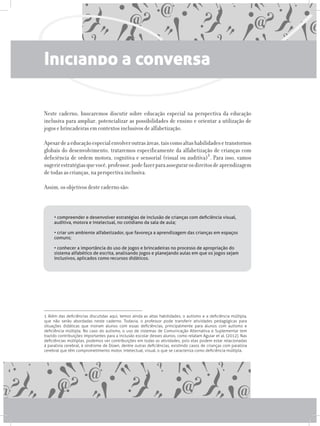 Iniciando a conversa
Neste caderno, buscaremos discutir sobre educação especial na perspectiva da educação
inclusiva para ampliar, potencializar as possibilidades de ensino e orientar a utilização de
jogos e brincadeiras em contextos inclusivos de alfabetização.
Apesardeaeducaçãoespecialenvolveroutrasáreas,taiscomoaltashabilidadesetranstornos
globais do desenvolvimento, trataremos especificamente da alfabetização de crianças com
deficiência de ordem motora, cognitiva e sensorial (visual ou auditiva)1. Para isso, vamos
sugerirestratégiasquevocê,professor,podefazerparaassegurarosdireitosdeaprendizagem
de todas as crianças, na perspectiva inclusiva.
Assim, os objetivos deste caderno são:
• compreender e desenvolver estratégias de inclusão de crianças com deficiência visual,
auditiva, motora e intelectual, no cotidiano da sala de aula;
• criar um ambiente alfabetizador, que favoreça a aprendizagem das crianças em espaços
comuns;
• conhecer a importância do uso de jogos e brincadeiras no processo de apropriação do
sistema alfabético de escrita, analisando jogos e planejando aulas em que os jogos sejam
inclusivos, aplicados como recursos didáticos.
1 Além das deficiências discutidas aqui, temos ainda as altas habilidades, o autismo e a deficiência múltipla,
que não serão abordadas neste caderno. Todavia, o professor pode transferir atividades pedagógicas para
situações didáticas que insiram alunos com essas deficiências, principalmente para alunos com autismo e
deficiência múltipla. No caso do autismo, o uso de sistemas de Comunicação Alternativa e Suplementar tem
trazido contribuições importantes para a inclusão escolar desses alunos, como relatam Aguiar et al. (2012). Nas
deficiências múltiplas, podemos ver contribuições em todas as atividades, pois elas podem estar relacionadas
à paralisia cerebral, à síndrome de Down, dentre outras deficiências, existindo casos de crianças com paralisia
cerebral que têm comprometimento motor, intelectual, visual, o que se caracteriza como deficiência múltipla.
 