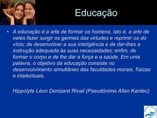 Educação
• A educação é a arte de formar os homens, isto é, a arte de
neles fazer surgir os germes das virtudes e reprimir os do
vício; de desenvolver a sua inteligência e de dar-lhes a
instrução adequada às suas necessidades; enfim, de
formar o corpo e de lhe dar a força e a saúde. Em uma
palavra, o objetivo da educação consiste no
desenvolvimento simultâneo das faculdades morais, físicas
e intelectuais.
Hippolyte Léon Denizard Rivail (Pseudónimo Allan Kardec)
 