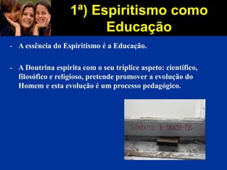 1ª) Espiritismo como
Educação
- A essência do Espiritismo é a Educação.
- A Doutrina espírita com o seu tríplice aspeto: científico,
filosófico e religioso, pretende promover a evolução do
Homem e esta evolução é um processo pedagógico.
 