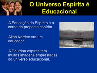 O Universo Espírita é
Educacional
A Educação do Espírito é o
cerne da proposta espírita.
Allan Kardec era um
educador.
A Doutrina espírita tem
muitas imagens emprestadas
do universo educacional.
 
