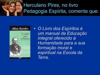 Herculano Pires, no livro
Pedagogia Espírita, comenta que:
• O Livro dos Espíritos é
um manual de Educação
Integral oferecido à
Humanidade para a sua
formação moral e
espiritual na Escola da
Terra.
 
