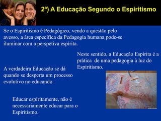 2ª) A Educação Segundo o Espiritismo
Se o Espiritismo é Pedagógico, vendo a questão pelo
avesso, a área específica da Pedagogia humana pode-se
iluminar com a perspetiva espírita.
Neste sentido, a Educação Espírita é a
prática de uma pedagogia à luz do
Espiritismo.A verdadeira Educação se dá
quando se desperta um processo
evolutivo no educando.
Educar espiritamente, não é
necessariamente educar para o
Espiritismo.
 