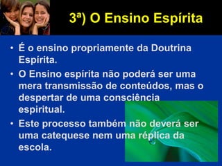 • É o ensino propriamente da Doutrina
Espírita.
• O Ensino espírita não poderá ser uma
mera transmissão de conteúdos, mas o
despertar de uma consciência
espiritual.
• Este processo também não deverá ser
uma catequese nem uma réplica da
escola.
3ª) O Ensino Espírita
 