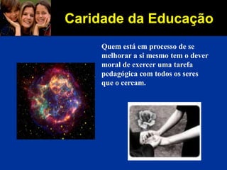 Caridade da Educação
Quem está em processo de se
melhorar a si mesmo tem o dever
moral de exercer uma tarefa
pedagógica com todos os seres
que o cercam.
 